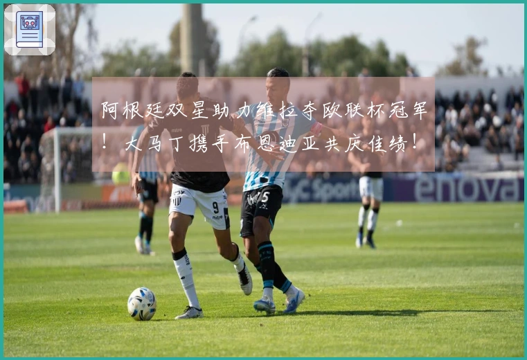 阿根廷双星助力维拉夺欧联杯冠军！大马丁携手布恩迪亚共庆佳绩！